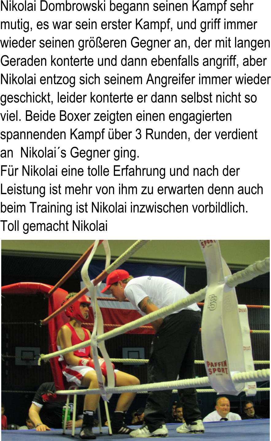 Nikolai Dombrowski begann seinen Kampf sehr  mutig, es war sein erster Kampf, und griff immer  wieder seinen greren Gegner an, der mit langen  Geraden konterte und dann ebenfalls angriff, aber  Nikolai entzog sich seinem Angreifer immer wieder  geschickt, leider konterte er dann selbst nicht so  viel. Beide Boxer zeigten einen engagierten  spannenden Kampf ber 3 Runden, der verdient  an  Nikolais Gegner ging.  Fr Nikolai eine tolle Erfahrung und nach der  Leistung ist mehr von ihm zu erwarten denn auch  beim Training ist Nikolai inzwischen vorbildlich.  Toll gemacht Nikolai
