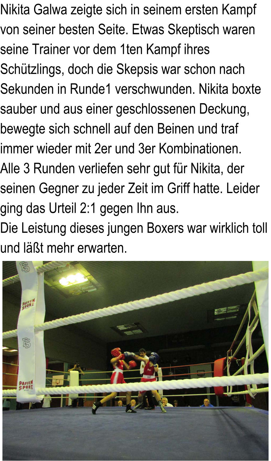 Nikita Galwa zeigte sich in seinem ersten Kampf   von seiner besten Seite. Etwas Skeptisch waren   seine Trainer vor dem 1ten Kampf ihres   Schtzlings, doch die Skepsis war schon nach  Sekunden in Runde1 verschwunden. Nikita boxte  sauber und aus einer geschlossenen Deckung,  bewegte sich schnell auf den Beinen und traf   immer wieder mit 2er und 3er Kombinationen.   Alle 3 Runden verliefen sehr gut fr Nikita, der   seinen Gegner zu jeder Zeit im Griff hatte. Leider   ging das Urteil 2:1 gegen Ihn aus.  Die Leistung dieses jungen Boxers war wirklich toll   und lt mehr erwarten.