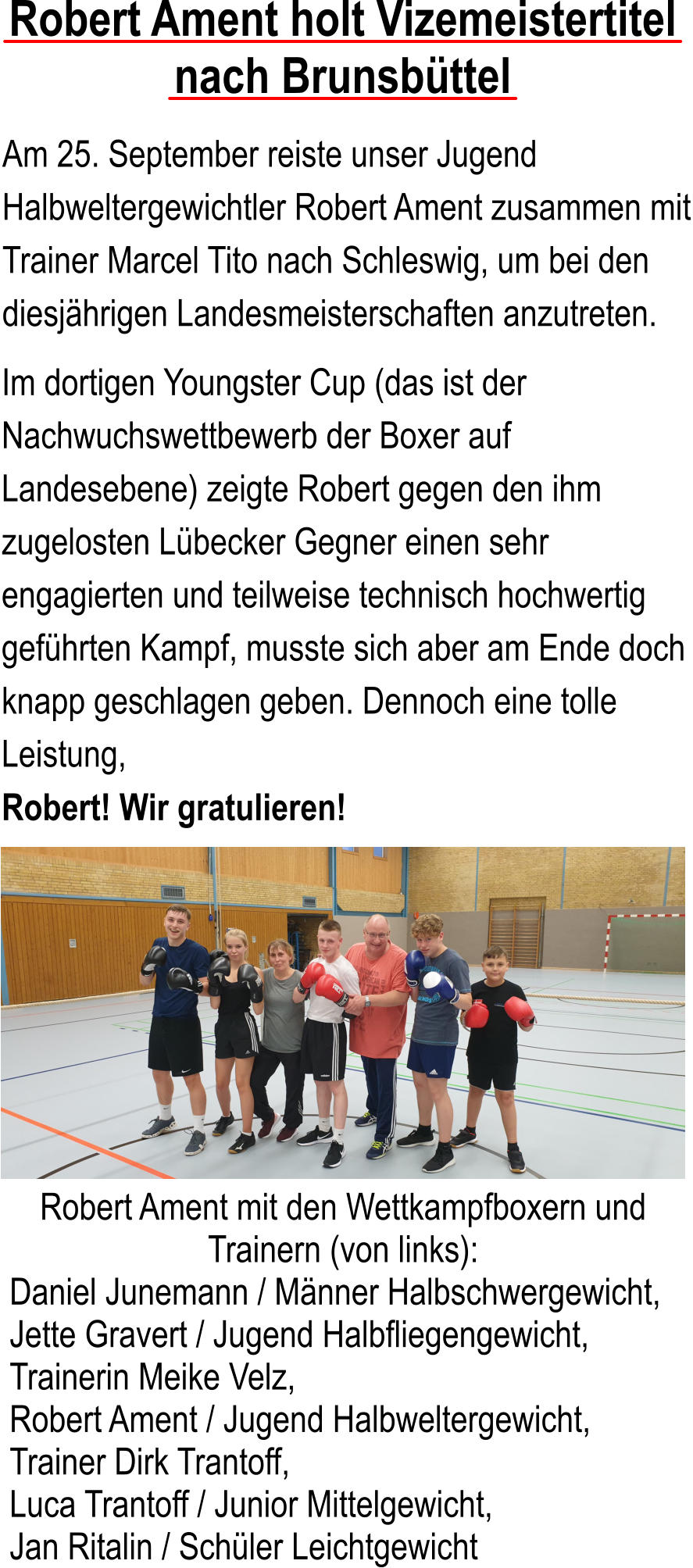 Robert Ament holt Vizemeistertitel nach Brunsbttel Am 25. September reiste unser Jugend Halbweltergewichtler Robert Ament zusammen mit Trainer Marcel Tito nach Schleswig, um bei den diesjhrigen Landesmeisterschaften anzutreten.  Im dortigen Youngster Cup (das ist der Nachwuchswettbewerb der Boxer auf Landesebene) zeigte Robert gegen den ihm zugelosten Lbecker Gegner einen sehr engagierten und teilweise technisch hochwertig gefhrten Kampf, musste sich aber am Ende doch knapp geschlagen geben. Dennoch eine tolle Leistung, Robert! Wir gratulieren! Robert Ament mit den Wettkampfboxern und Trainern (von links):  Daniel Junemann / Mnner Halbschwergewicht, Jette Gravert / Jugend Halbfliegengewicht, Trainerin Meike Velz,  Robert Ament / Jugend Halbweltergewicht, Trainer Dirk Trantoff, Luca Trantoff / Junior Mittelgewicht,  Jan Ritalin / Schler Leichtgewicht
