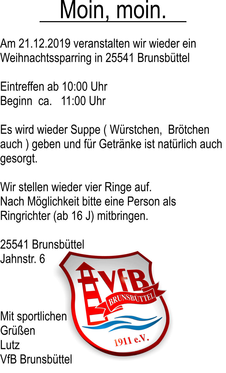 Moin, moin. Am 21.12.2019 veranstalten wir wieder ein Weihnachtssparring in 25541 Brunsbttel  Eintreffen ab 10:00 Uhr Beginn  ca.   11:00 Uhr  Es wird wieder Suppe ( Wrstchen,  Brtchen auch ) geben und fr Getrnke ist natrlich auch gesorgt.  Wir stellen wieder vier Ringe auf. Nach Mglichkeit bitte eine Person als Ringrichter (ab 16 J) mitbringen.  25541 Brunsbttel  Jahnstr. 6     Mit sportlichen  Gren  Lutz  VfB Brunsbttel