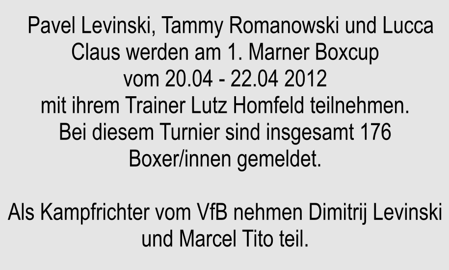 Pavel Levinski, Tammy Romanowski und Lucca Claus werden am 1. Marner Boxcup vom 20.04 - 22.04 2012 mit ihrem Trainer Lutz Homfeld teilnehmen. Bei diesem Turnier sind insgesamt 176 Boxer/innen gemeldet.  Als Kampfrichter vom VfB nehmen Dimitrij Levinski und Marcel Tito teil.