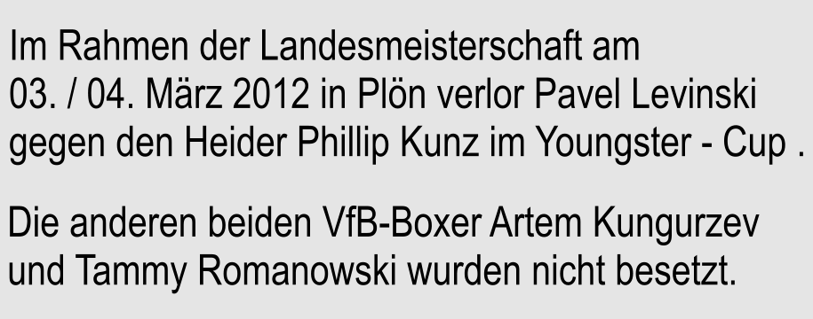 Im Rahmen der Landesmeisterschaft am 03. / 04. Mrz 2012 in Pln verlor Pavel Levinski gegen den Heider Phillip Kunz im Youngster - Cup .  Die anderen beiden VfB-Boxer Artem Kungurzev und Tammy Romanowski wurden nicht besetzt.