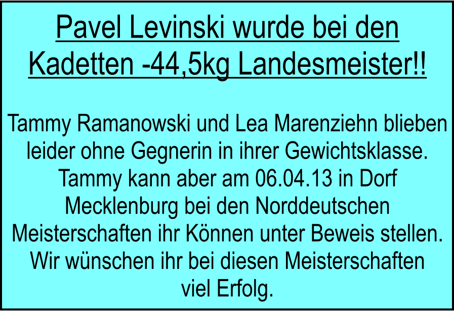 Pavel Levinski wurde bei den Kadetten -44,5kg Landesmeister!!  Tammy Ramanowski und Lea Marenziehn blieben leider ohne Gegnerin in ihrer Gewichtsklasse. Tammy kann aber am 06.04.13 in Dorf Mecklenburg bei den Norddeutschen Meisterschaften ihr Knnen unter Beweis stellen. Wir wnschen ihr bei diesen Meisterschaften viel Erfolg.