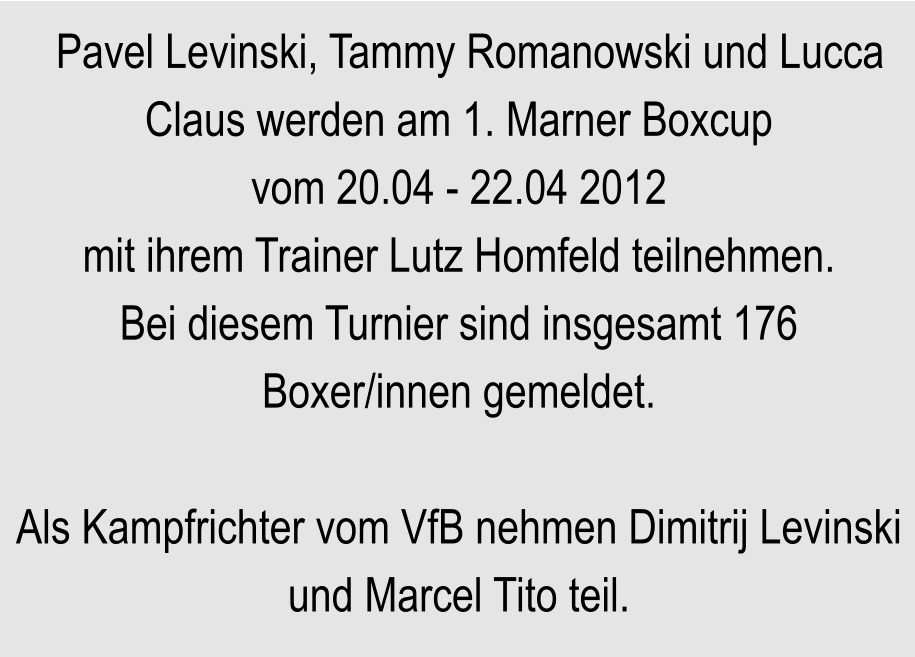 Pavel Levinski, Tammy Romanowski und Lucca Claus werden am 1. Marner Boxcup vom 20.04 - 22.04 2012 mit ihrem Trainer Lutz Homfeld teilnehmen. Bei diesem Turnier sind insgesamt 176 Boxer/innen gemeldet.  Als Kampfrichter vom VfB nehmen Dimitrij Levinski und Marcel Tito teil.