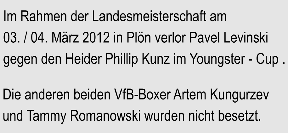 Im Rahmen der Landesmeisterschaft am 03. / 04. Mrz 2012 in Pln verlor Pavel Levinski gegen den Heider Phillip Kunz im Youngster - Cup .  Die anderen beiden VfB-Boxer Artem Kungurzev und Tammy Romanowski wurden nicht besetzt.