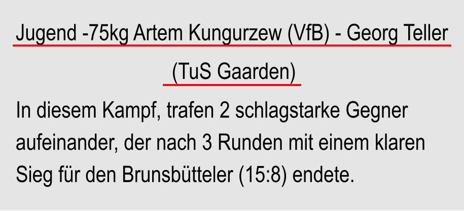 Jugend -75kg Artem Kungurzew (VfB) - Georg Teller                               (TuS Gaarden) In diesem Kampf, trafen 2 schlagstarke Gegner aufeinander, der nach 3 Runden mit einem klaren Sieg fr den Brunsbtteler (15:8) endete.