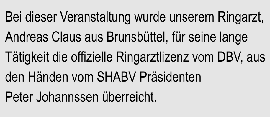 Bei dieser Veranstaltung wurde unserem Ringarzt, Andreas Claus aus Brunsbttel, fr seine lange Ttigkeit die offizielle Ringarztlizenz vom DBV, aus den Hnden vom SHABV Prsidenten Peter Johannssen berreicht.