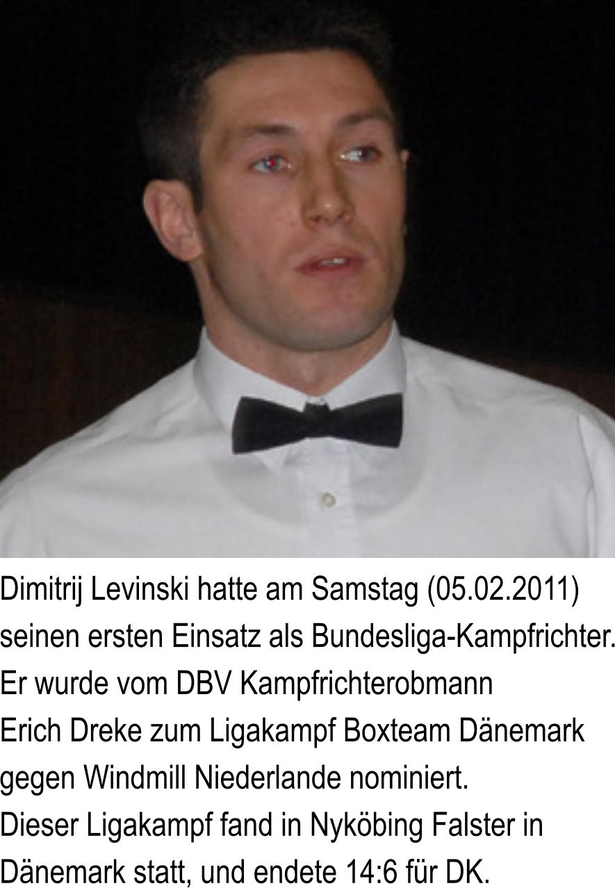 Dimitrij Levinski hatte am Samstag (05.02.2011) seinen ersten Einsatz als Bundesliga-Kampfrichter. Er wurde vom DBV Kampfrichterobmann Erich Dreke zum Ligakampf Boxteam Dnemark gegen Windmill Niederlande nominiert. Dieser Ligakampf fand in Nykbing Falster in Dnemark statt, und endete 14:6 fr DK.