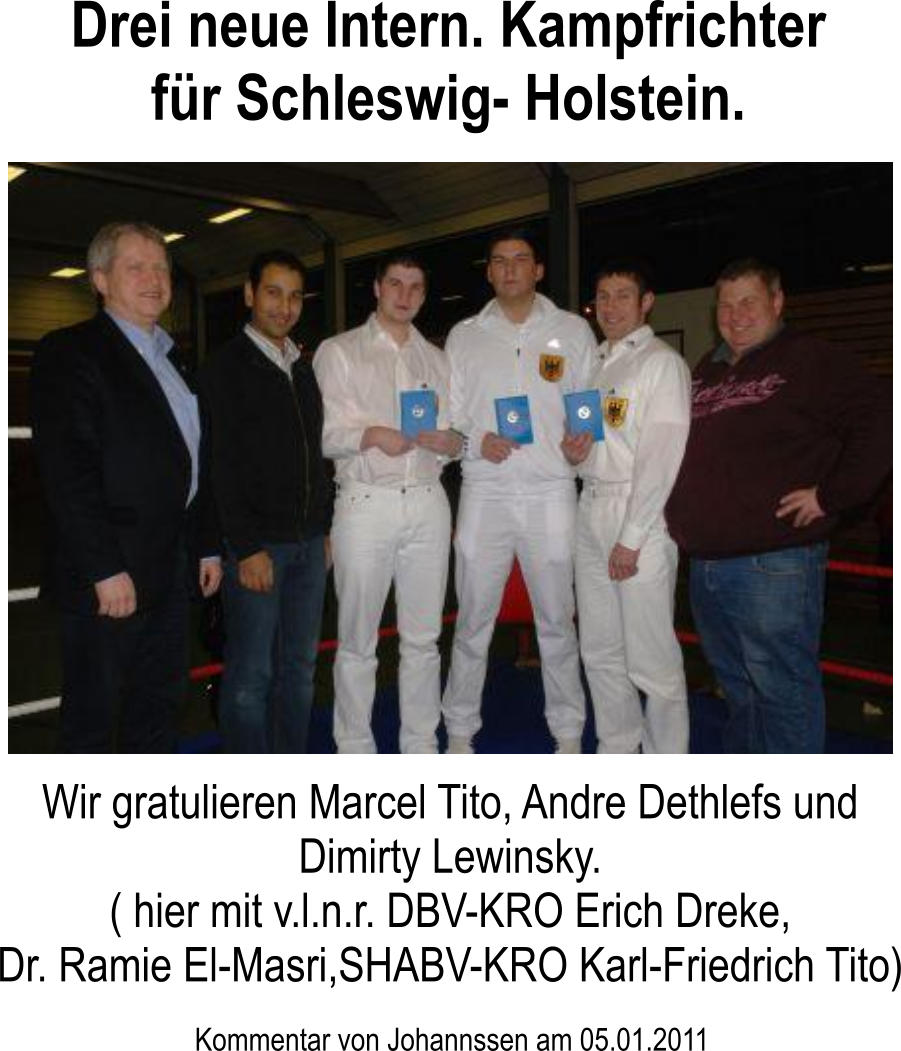 Kommentar von Johannssen am 05.01.2011 Wir gratulieren Marcel Tito, Andre Dethlefs und Dimirty Lewinsky. ( hier mit v.l.n.r. DBV-KRO Erich Dreke, Dr. Ramie El-Masri,SHABV-KRO Karl-Friedrich Tito) Drei neue Intern. Kampfrichter fr Schleswig- Holstein.