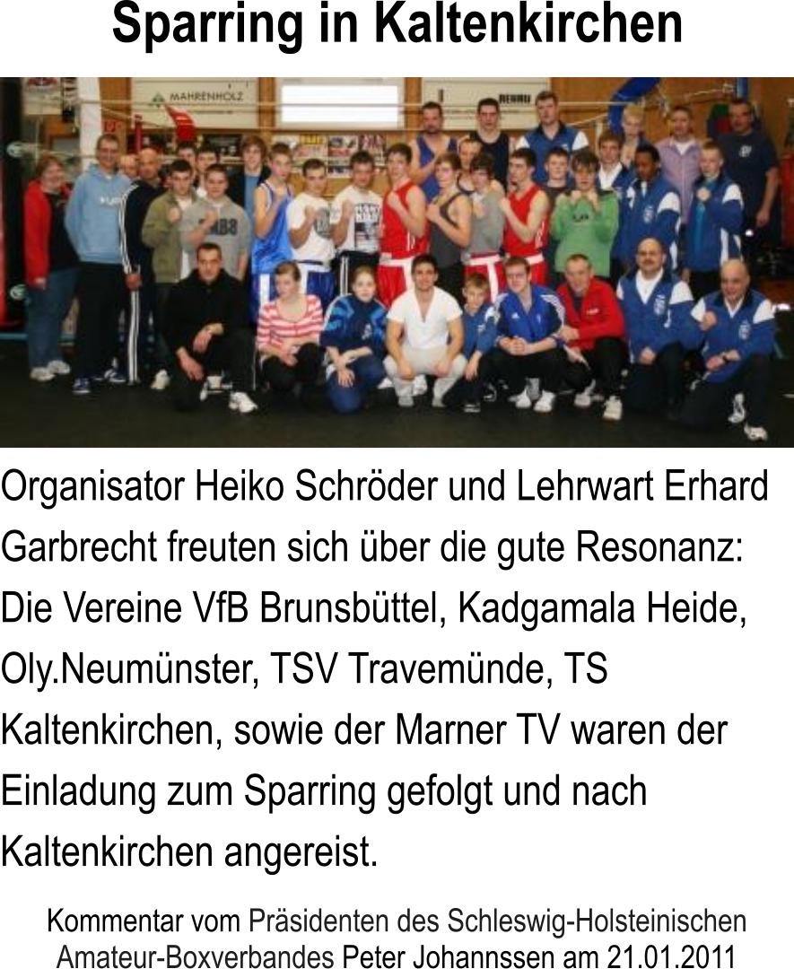 Organisator Heiko Schrder und Lehrwart Erhard Garbrecht freuten sich ber die gute Resonanz: Die Vereine VfB Brunsbttel, Kadgamala Heide, Oly.Neumnster, TSV Travemnde, TS Kaltenkirchen, sowie der Marner TV waren der Einladung zum Sparring gefolgt und nach Kaltenkirchen angereist. Kommentar vom Prsidenten des Schleswig-Holsteinischen Amateur-Boxverbandes Peter Johannssen am 21.01.2011  Sparring in Kaltenkirchen
