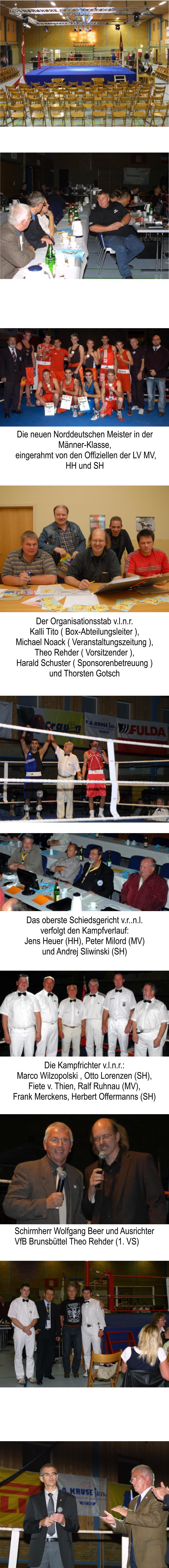 Die neuen Norddeutschen Meister in der Mnner-Klasse,  eingerahmt von den Offiziellen der LV MV, HH und SH Der Organisationsstab v.l.n.r. Kalli Tito ( Box-Abteilungsleiter ), Michael Noack ( Veranstaltungszeitung ), Theo Rehder ( Vorsitzender ), Harald Schuster ( Sponsorenbetreuung ) und Thorsten Gotsch Das oberste Schiedsgericht v.r..n.l. verfolgt den Kampfverlauf: Jens Heuer (HH), Peter Milord (MV) und Andrej Sliwinski (SH) Die Kampfrichter v.l.n.r.: Marco Wilzopolski , Otto Lorenzen (SH), Fiete v. Thien, Ralf Ruhnau (MV), Frank Merckens, Herbert Offermanns (SH) Schirmherr Wolfgang Beer und Ausrichter VfB Brunsbttel Theo Rehder (1. VS)