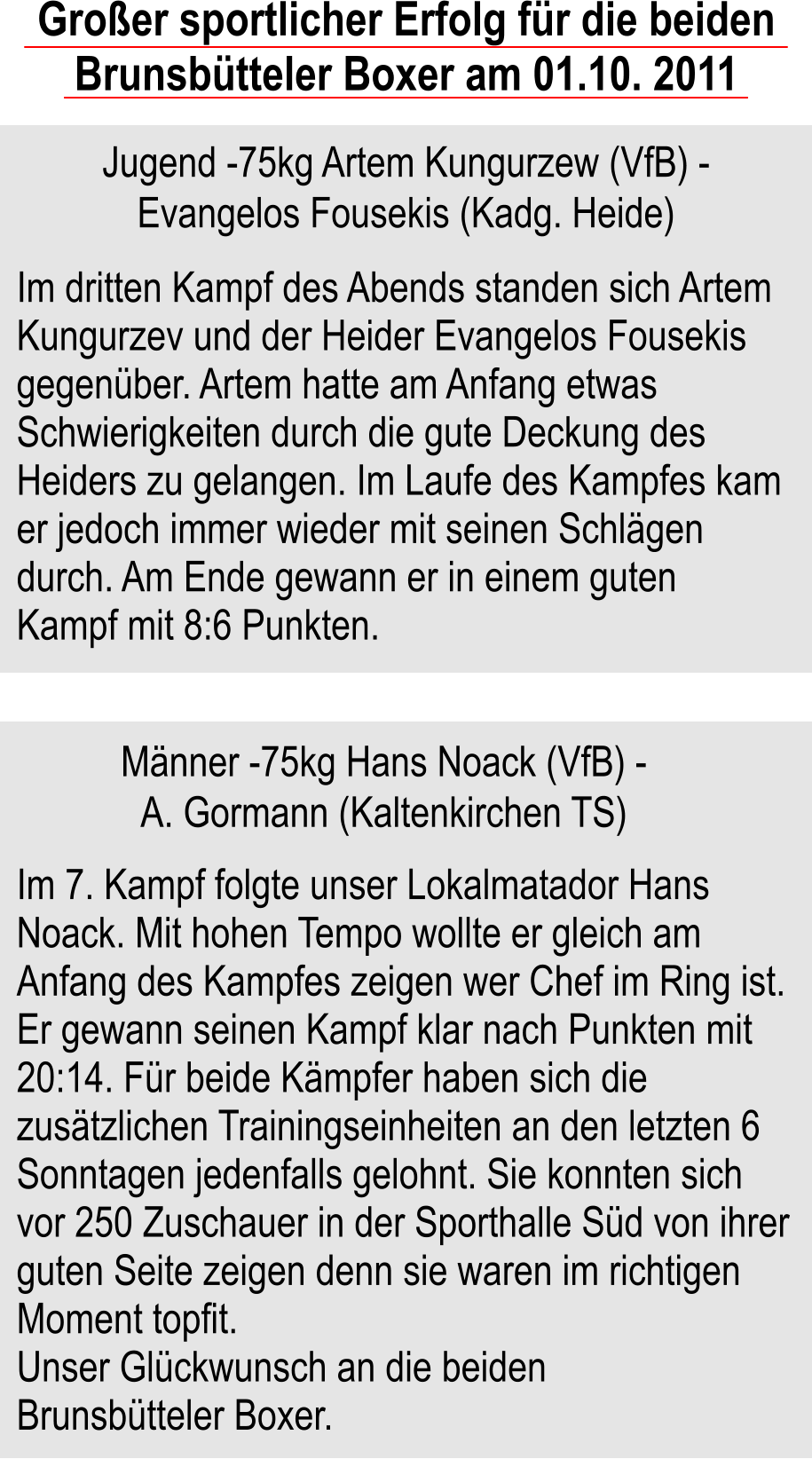 Groer sportlicher Erfolg fr die beiden Brunsbtteler Boxer am 01.10. 2011   Jugend -75kg Artem Kungurzew (VfB) - Evangelos Fousekis (Kadg. Heide) Im dritten Kampf des Abends standen sich Artem Kungurzev und der Heider Evangelos Fousekis gegenber. Artem hatte am Anfang etwas Schwierigkeiten durch die gute Deckung des Heiders zu gelangen. Im Laufe des Kampfes kam er jedoch immer wieder mit seinen Schlgen durch. Am Ende gewann er in einem guten Kampf mit 8:6 Punkten.  Mnner -75kg Hans Noack (VfB) - A. Gormann (Kaltenkirchen TS) Im 7. Kampf folgte unser Lokalmatador Hans Noack. Mit hohen Tempo wollte er gleich am Anfang des Kampfes zeigen wer Chef im Ring ist. Er gewann seinen Kampf klar nach Punkten mit 20:14. Fr beide Kmpfer haben sich die zustzlichen Trainingseinheiten an den letzten 6 Sonntagen jedenfalls gelohnt. Sie konnten sich vor 250 Zuschauer in der Sporthalle Sd von ihrer guten Seite zeigen denn sie waren im richtigen Moment topfit. Unser Glckwunsch an die beiden Brunsbtteler Boxer.